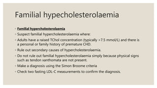 Familial hypecholesterolaemia
◦ Familial hypercholesterolaemia
◦ Suspect familial hypercholesterolaemia where:
◦ Adults have a raised TChol concentration (typically >7.5 mmol/L) and there is
a personal or family history of premature CHD.
◦ Rule out secondary causes of hypercholesterolaemia.
◦ Do not rule out familial hypercholesterolaemia simply because physical signs
such as tendon xanthomata are not present.
◦ Make a diagnosis using the Simon Broome criteria
◦ Check two fasting LDL-C measurements to confirm the diagnosis.
 