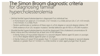 The Simon Broom diagnostic criteria
for diagnosing familial
hypercholesterolemia
◦ Definite familial hypercholesterolaemia is diagnosed if an individual has:
◦ A TChol level in an adult of >7.5 mmol/L (>6.7 mmol/L in a child) and an LDL-C of >4.9 mmol/L
(>4.0 mmol/L in a child); PLUS
◦ Tendon xanthomata or evidence of these signs in a first-degree or second-degree relative; OR
◦ DNA evidence of an LDL receptor mutation, familial defective apo-B-100 or a PCSK9 mutation.
◦ Possible familial hypercholesterolaemia should be diagnosed if the cholesterol concentrations fit
these criteria and the individual has at least one of the following:
◦ A family history of myocardial infarction in a second-degree relative aged 50 years or younger,
or in a first-degree relative aged 60 years or younger.
◦ A family history of raised TChol greater than 7.5 mmol/L in adult first-degree or second-degree
relatives or greater than 6.7 mmol/L in a child, brother or sister aged younger than 16 years.
 