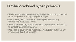 Familial combined hyperlipidaemia
◦ This is the most common genetic dyslipidaemia, occurring in about 1
in 100 people but is usually polygenic in origin.
◦ Lipid phenotypes in familial combined hyperlipidaemia vary
considerably but suspect where:
◦ There is family history of hyperlipidaemia or premature CHD not due
to familial hypercholesterolaemia.
◦ Moderate-to-severe mixed hyperlipidaemia (typically TChol 6.5-8.0
mmol/L and TG 2.3-5.0 mmol/L).
 