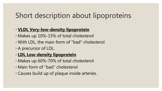 Short description about lipoproteins
◦ VLDL Very-low-density lipoprotein
◦ Makes up 10%-15% of total cholesterol
◦ With LDL, the main form of "bad" cholesterol
◦ A precursor of LDL.
◦ LDL Low-density lipoprotein
◦ Makes up 60%-70% of total cholesterol
◦ Main form of "bad" cholesterol
◦ Causes build up of plaque inside arteries.
 