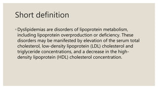 Short definition
◦ Dyslipidemias are disorders of lipoprotein metabolism,
including lipoprotein overproduction or deficiency. These
disorders may be manifested by elevation of the serum total
cholesterol, low-density lipoprotein (LDL) cholesterol and
triglyceride concentrations, and a decrease in the high-
density lipoprotein (HDL) cholesterol concentration.
 