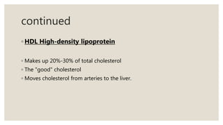 continued
◦ HDL High-density lipoprotein
◦ Makes up 20%-30% of total cholesterol
◦ The "good" cholesterol
◦ Moves cholesterol from arteries to the liver.
 