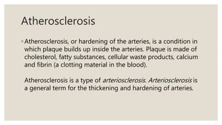 Atherosclerosis
◦ Atherosclerosis, or hardening of the arteries, is a condition in
which plaque builds up inside the arteries. Plaque is made of
cholesterol, fatty substances, cellular waste products, calcium
and fibrin (a clotting material in the blood).
Atherosclerosis is a type of arteriosclerosis. Arteriosclerosis is
a general term for the thickening and hardening of arteries.
 