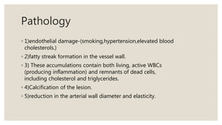 Pathology
◦ 1)endothelial damage-(smoking,hypertension,elevated blood
cholesterols.)
◦ 2)fatty streak formation in the vessel wall.
◦ 3) These accumulations contain both living, active WBCs
(producing inflammation) and remnants of dead cells,
including cholesterol and triglycerides.
◦ 4)Calcification of the lesion.
◦ 5)reduction in the arterial wall diameter and elasticity.
 