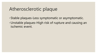 Atherosclerotic plaque
◦Stable plaques-Less symptomatic or asymptomatic.
◦Unstable plaques-High risk of rupture and causing an
ischemic event.
 