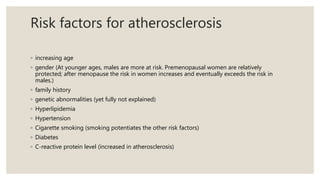 Risk factors for atherosclerosis
◦ increasing age
◦ gender (At younger ages, males are more at risk. Premenopausal women are relatively
protected; after menopause the risk in women increases and eventually exceeds the risk in
males.)
◦ family history
◦ genetic abnormalities (yet fully not explained)
◦ Hyperlipidemia
◦ Hypertension
◦ Cigarette smoking (smoking potentiates the other risk factors)
◦ Diabetes
◦ C-reactive protein level (increased in atherosclerosis)
 