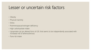 Lesser or uncertain risk factors
◦ Obesity
◦ Physical inactivity
◦ Stress
◦ Postmenopausal estrogen deficiency
◦ High carbohydrate intake
◦ Lipoprotein (a) (an altered form of LDL that seems to be independently associated with
increased risk of atherosclerosis)
◦ Trans-fat intake
 