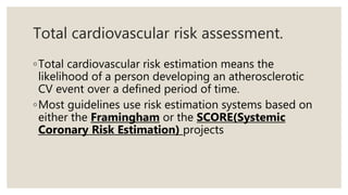 Total cardiovascular risk assessment.
◦Total cardiovascular risk estimation means the
likelihood of a person developing an atherosclerotic
CV event over a defined period of time.
◦Most guidelines use risk estimation systems based on
either the Framingham or the SCORE(Systemic
Coronary Risk Estimation) projects
 