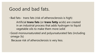 Good and bad fats.
◦ Bad fats- trans fats (risk of atherosclerosis is high)
Artificial trans fats (or trans fatty acids) are created
in an industrial process that adds hydrogen to liquid
vegetable oils to make them more solid
◦ Good-monounsaturated and polyunsaturated fats (including
omega-3s)
Because risk of atherosclerosis is very less.
 