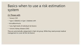 Basics-when to use a risk estimation
system
(1) Those with
◦ † known CVD
◦ † type 2 diabetes or type 1 diabetes with
◦ microalbuminuria
◦ † very high levels of individual risk factors
◦ † chronic kidney disease (CKD)
They are automatically categorized in high risk group. While they need prompt medical
management to cover all the risk factors.
 