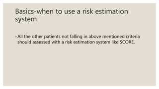 Basics-when to use a risk estimation
system
◦ All the other patients not falling in above mentioned criteria
should assessed with a risk estimation system like SCORE.
 