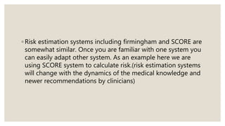 ◦ Risk estimation systems including firmingham and SCORE are
somewhat similar. Once you are familiar with one system you
can easily adapt other system. As an example here we are
using SCORE system to calculate risk.(risk estimation systems
will change with the dynamics of the medical knowledge and
newer recommendations by clinicians)
 