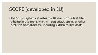 SCORE (developed in EU)
◦ The SCORE system estimates the 10 year risk of a first fatal
atherosclerotic event, whether heart attack, stroke, or other
occlusive arterial disease, including sudden cardiac death.
 