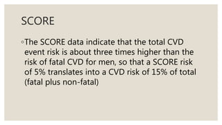 SCORE
◦The SCORE data indicate that the total CVD
event risk is about three times higher than the
risk of fatal CVD for men, so that a SCORE risk
of 5% translates into a CVD risk of 15% of total
(fatal plus non-fatal)
 