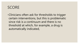 SCORE
◦Clinicians often ask for thresholds to trigger
certain interventions, but this is problematic
since risk is a continuum and there is no
threshold at which, for example, a drug is
automatically indicated,
 