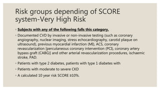 Risk groups depending of SCORE
system-Very High Risk
◦ Subjects with any of the following falls this category.
◦ Documented CVD by invasive or non-invasive testing (such as coronary
angiography, nuclear imaging, stress echocardiography, carotid plaque on
ultrasound), previous myocardial infarction (MI), ACS, coronary
revascularization [percutaneous coronary intervention (PCI), coronary artery
bypass graft (CABG)] and other arterial revascularization procedures, ischaemic
stroke, PAD.
◦ Patients with type 2 diabetes, patients with type 1 diabetes with
◦ Patients with moderate to severe CKD
◦ A calculated 10 year risk SCORE ≥10%.
 