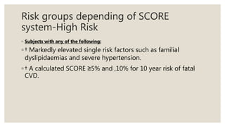 Risk groups depending of SCORE
system-High Risk
◦ Subjects with any of the following:
◦ † Markedly elevated single risk factors such as familial
dyslipidaemias and severe hypertension.
◦ † A calculated SCORE ≥5% and ,10% for 10 year risk of fatal
CVD.
 