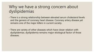 Why we have a strong concern about
dyslipidemias
◦ There is a strong relationship between elevated serum cholesterol levels
and the genesis of coronary heart disease. Coronary artery disease yet
remains one of the major killers in current society.
◦ There are variety of other diseases which have closer relation with
dyslipidemias. dyslipidemia remains major etiological factor of those
diseases.
 