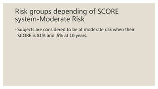 Risk groups depending of SCORE
system-Moderate Risk
◦ Subjects are considered to be at moderate risk when their
SCORE is ≥1% and ,5% at 10 years.
 
