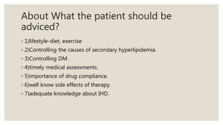 About What the patient should be
adviced?
◦ 1)lifestyle-diet, exercise
◦ 2)Controlling the causes of secondary hyperlipidemia.
◦ 3)Controlling DM.
◦ 4)timely medical assessments.
◦ 5)importance of drug compliance.
◦ 6)well know side effects of therapy.
◦ 7)adequate knowledge about IHD.
 