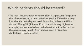 Which patients should be treated?
◦ The most important factor to consider is a person's long-term
risk of experiencing a heart attack or stroke. If the risk is very
low, there is probably no need for statins, unless the LDL is
above 190 mg/dL (4.9 mmol/L). If the risk is very high — for
example, someone who has had a heart attack in the past —
the person may benefit from statins, even if his or her
cholesterol is not elevated.
 