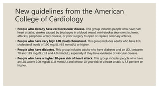 New guidelines from the American
College of Cardiology
◦ People who already have cardiovascular disease. This group includes people who have had
heart attacks, strokes caused by blockages in a blood vessel, mini-strokes (transient ischemic
attacks), peripheral artery disease, or prior surgery to open or replace coronary arteries.
◦ People who have very high LDL (bad) cholesterol. This group includes adults who have LDL
cholesterol levels of 190 mg/dL (4.9 mmol/L) or higher.
◦ People who have diabetes. This group includes adults who have diabetes and an LDL between
70 and 189 mg/dL (1.8 and 4.9 mmol/L), especially if they have evidence of vascular disease.
◦ People who have a higher 10-year risk of heart attack. This group includes people who have
an LDL above 100 mg/dL (1.8 mmol/L) and whose 10-year risk of a heart attack is 7.5 percent or
higher.
 