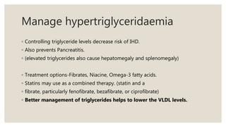 Manage hypertriglyceridaemia
◦ Controlling triglyceride levels decrease risk of IHD.
◦ Also prevents Pancreatitis.
◦ (elevated triglycerides also cause hepatomegaly and splenomegaly)
◦ Treatment options-Fibrates, Niacine, Omega-3 fatty acids.
◦ Statins may use as a combined therapy. (statin and a
◦ fibrate, particularly fenofibrate, bezafibrate, or ciprofibrate)
◦ Better management of triglycerides helps to lower the VLDL levels.
 