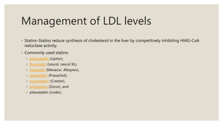 Management of LDL levels
◦ Statins-Statins reduce synthesis of cholesterol in the liver by competitively inhibiting HMG-CoA
reductase activity.
◦ Commonly used statins-
◦ atorvastatin (Lipitor),
◦ fluvastatin (Lescol, Lescol XL),
◦ lovastatin (Mevacor, Altoprev),
◦ pravastatin (Pravachol),
◦ rosuvastatin (Crestor),
◦ simvastatin (Zocor), and
◦ pitavastatin (Livalo).
 