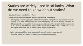 Statins are widely used in sri lanka. What
do we need to know about statins?
◦ Usually statins are metabolized in liver.
◦ There are two serious sideeffects which a clinican must be aware of.
◦ 1)myopathy which may progress in to rhabdomyolysis. (myoglobin levels will be increased
causing acute renal failure.) one of the signs of myopathy and muscle damage elevated CPK.
◦ 2)hepatocellular damage.(clinicians usually assess this condition by periodical measurement
of ALT levels. If the AST levels are elevated a repeat AST must be done. And if the AST levels
are high as three folds that of normal statins will be discontinued.
Statins may elevate blood sugar levels mildly.(though statins shouldn’t omit).
Combining statins with fibrate increases the possibility of myopathy.
 