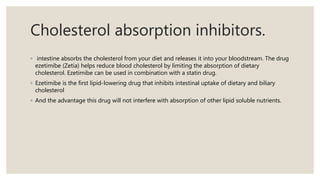 Cholesterol absorption inhibitors.
◦ intestine absorbs the cholesterol from your diet and releases it into your bloodstream. The drug
ezetimibe (Zetia) helps reduce blood cholesterol by limiting the absorption of dietary
cholesterol. Ezetimibe can be used in combination with a statin drug.
◦ Ezetimibe is the first lipid-lowering drug that inhibits intestinal uptake of dietary and biliary
cholesterol
◦ And the advantage this drug will not interfere with absorption of other lipid soluble nutrients.
 