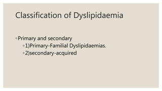 Classification of Dyslipidaemia
◦Primary and secondary
◦1)Primary-Familial Dyslipidaemias.
◦2)secondary-acquired
 