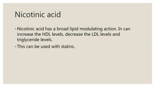 Nicotinic acid
◦ Nicotinic acid has a broad lipid modulating action. In can
increase the HDL levels, decrease the LDL levels and
triglyceride levels.
◦ This can be used with statins.
 