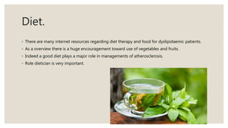 Diet.
◦ There are many internet resources regarding diet therapy and food for dyslipidaemic patients.
◦ As a overview there is a huge encouragement toward use of vegetables and fruits.
◦ Indeed a good diet plays a major role in managements of atherosclerosis.
◦ Role dietician is very important.
 