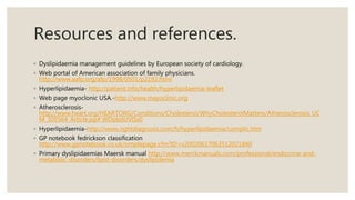 Resources and references.
◦ Dyslipidaemia management guidelines by European society of cardiology.
◦ Web portal of American association of family physicians.
http://www.aafp.org/afp/1998/0501/p2192.html
◦ Hyperlipidaemia- http://patient.info/health/hyperlipidaemia-leaflet
◦ Web page myoclonic USA.-http://www.mayoclinic.org
◦ Atherosclerosis-
http://www.heart.org/HEARTORG/Conditions/Cholesterol/WhyCholesterolMatters/Atherosclerosis_UC
M_305564_Article.jsp#.WDpbdUVlSs0
◦ Hyperlipidaemia-http://www.rightdiagnosis.com/h/hyperlipidaemia/complic.htm
◦ GP notebook fedrickson classification
http://www.gpnotebook.co.uk/simplepage.cfm?ID=x20020617063512021840
◦ Primary dyslipidaemias Maersk manual http://www.merckmanuals.com/professional/endocrine-and-
metabolic-disorders/lipid-disorders/dyslipidemia
 