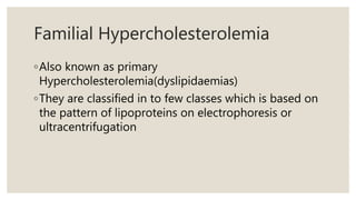 Familial Hypercholesterolemia
◦Also known as primary
Hypercholesterolemia(dyslipidaemias)
◦They are classified in to few classes which is based on
the pattern of lipoproteins on electrophoresis or
ultracentrifugation
 