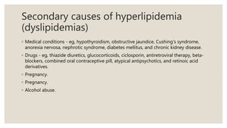 Secondary causes of hyperlipidemia
(dyslipidemias)
◦ Medical conditions - eg, hypothyroidism, obstructive jaundice, Cushing's syndrome,
anorexia nervosa, nephrotic syndrome, diabetes mellitus, and chronic kidney disease.
◦ Drugs - eg, thiazide diuretics, glucocorticoids, ciclosporin, antiretroviral therapy, beta-
blockers, combined oral contraceptive pill, atypical antipsychotics, and retinoic acid
derivatives.
◦ Pregnancy.
◦ Pregnancy.
◦ Alcohol abuse.
 