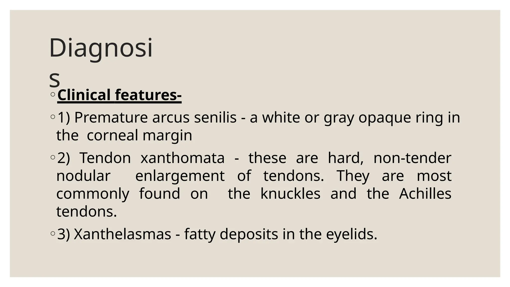 Diagnosi
s
◦Clinical features-
◦1) Premature arcus senilis - a white or gray opaque ring in
the corneal margin
◦2) Tendon xanthomata - these are hard, non-tender
nodular enlargement of tendons. They are most
commonly found on the knuckles and the Achilles
tendons.
◦3) Xanthelasmas - fatty deposits in the eyelids.
 