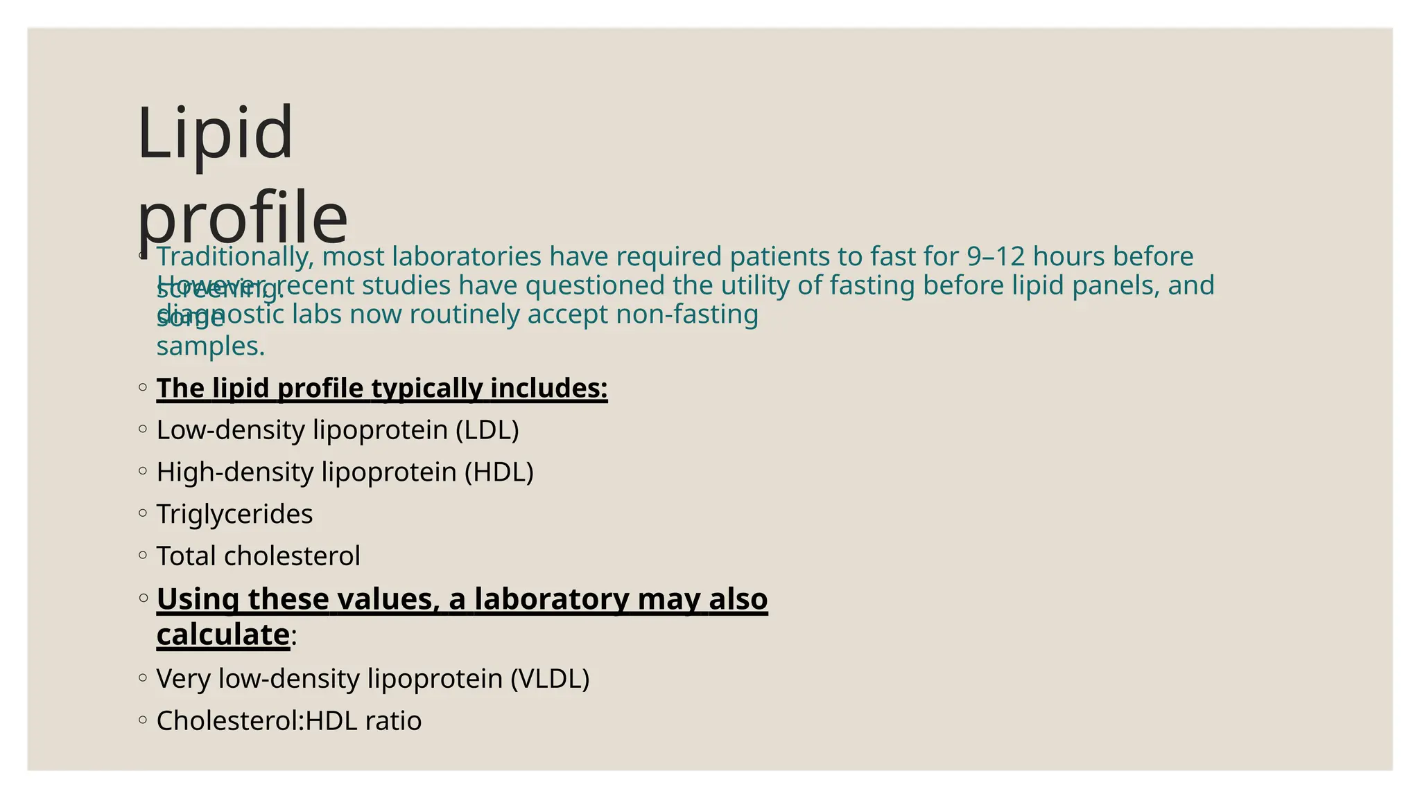 Lipid
profile
◦ Traditionally, most laboratories have required patients to fast for 9–12 hours before
screening.
However, recent studies have questioned the utility of fasting before lipid panels, and
some
diagnostic labs now routinely accept non-fasting
samples.
◦ The lipid profile typically includes:
◦ Low-density lipoprotein (LDL)
◦ High-density lipoprotein (HDL)
◦ Triglycerides
◦ Total cholesterol
◦Using these values, a laboratory may also
calculate:
◦ Very low-density lipoprotein (VLDL)
◦ Cholesterol:HDL ratio
 