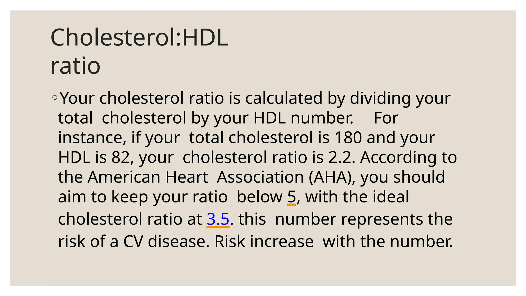 Cholesterol:HDL
ratio
◦Your cholesterol ratio is calculated by dividing your
total cholesterol by your HDL number. For
instance, if your total cholesterol is 180 and your
HDL is 82, your cholesterol ratio is 2.2. According to
the American Heart Association (AHA), you should
aim to keep your ratio below 5, with the ideal
cholesterol ratio at 3.5. this number represents the
risk of a CV disease. Risk increase with the number.
 