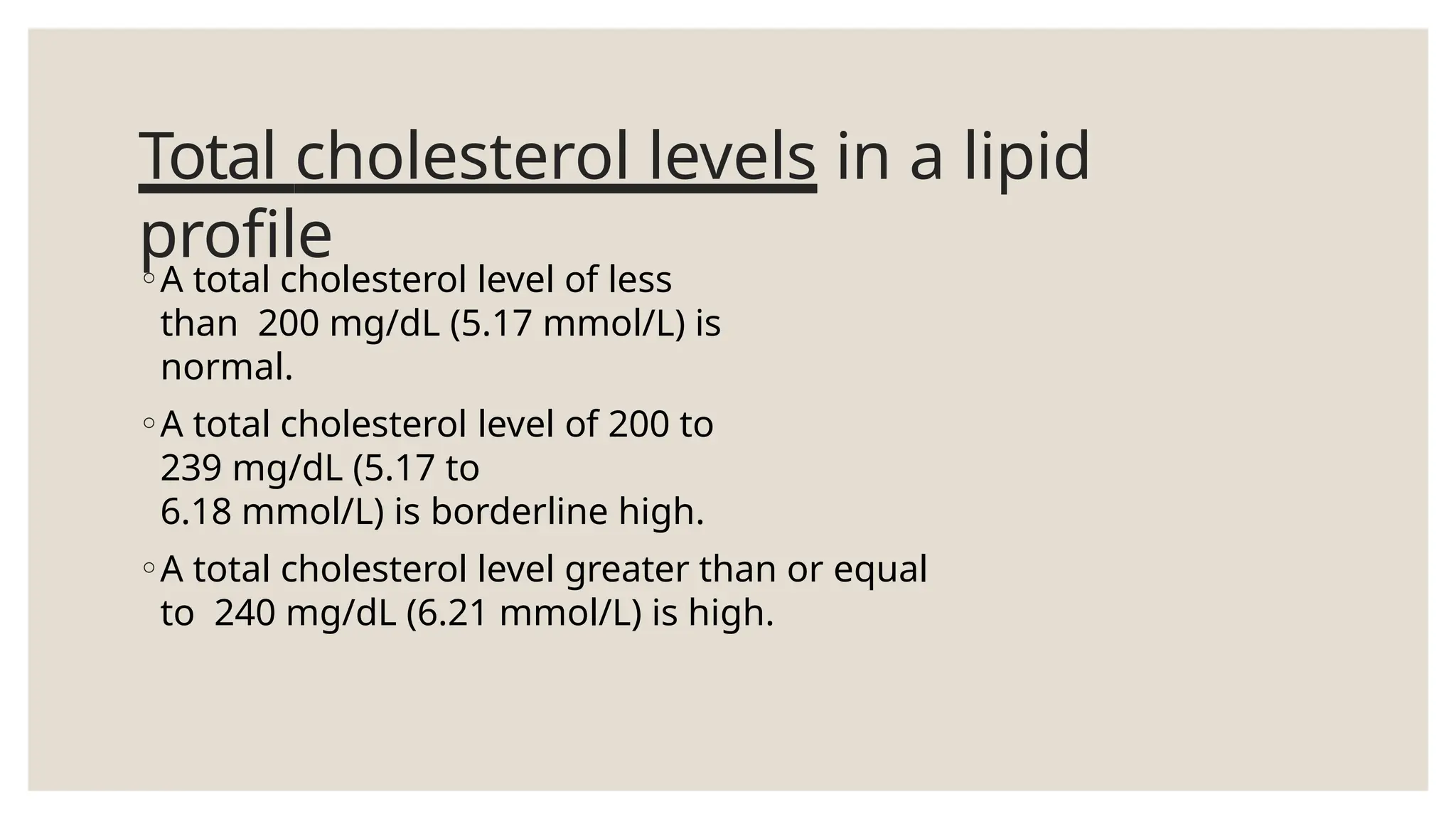 Total cholesterol levels in a lipid
profile
◦A total cholesterol level of less
than 200 mg/dL (5.17 mmol/L) is
normal.
◦A total cholesterol level of 200 to
239 mg/dL (5.17 to
6.18 mmol/L) is borderline high.
◦A total cholesterol level greater than or equal
to 240 mg/dL (6.21 mmol/L) is high.
 