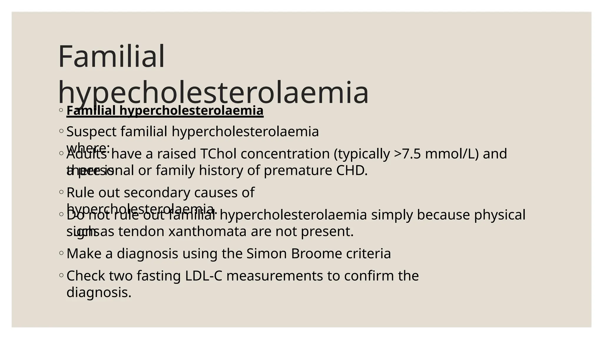 Familial
hypecholesterolaemia
◦Familial hypercholesterolaemia
◦Suspect familial hypercholesterolaemia
where:
◦Adults have a raised TChol concentration (typically >7.5 mmol/L) and
there is
a personal or family history of premature CHD.
◦Rule out secondary causes of
hypercholesterolaemia.
◦Do not rule out familial hypercholesterolaemia simply because physical
signs
such as tendon xanthomata are not present.
◦Make a diagnosis using the Simon Broome criteria
◦Check two fasting LDL-C measurements to confirm the
diagnosis.
 