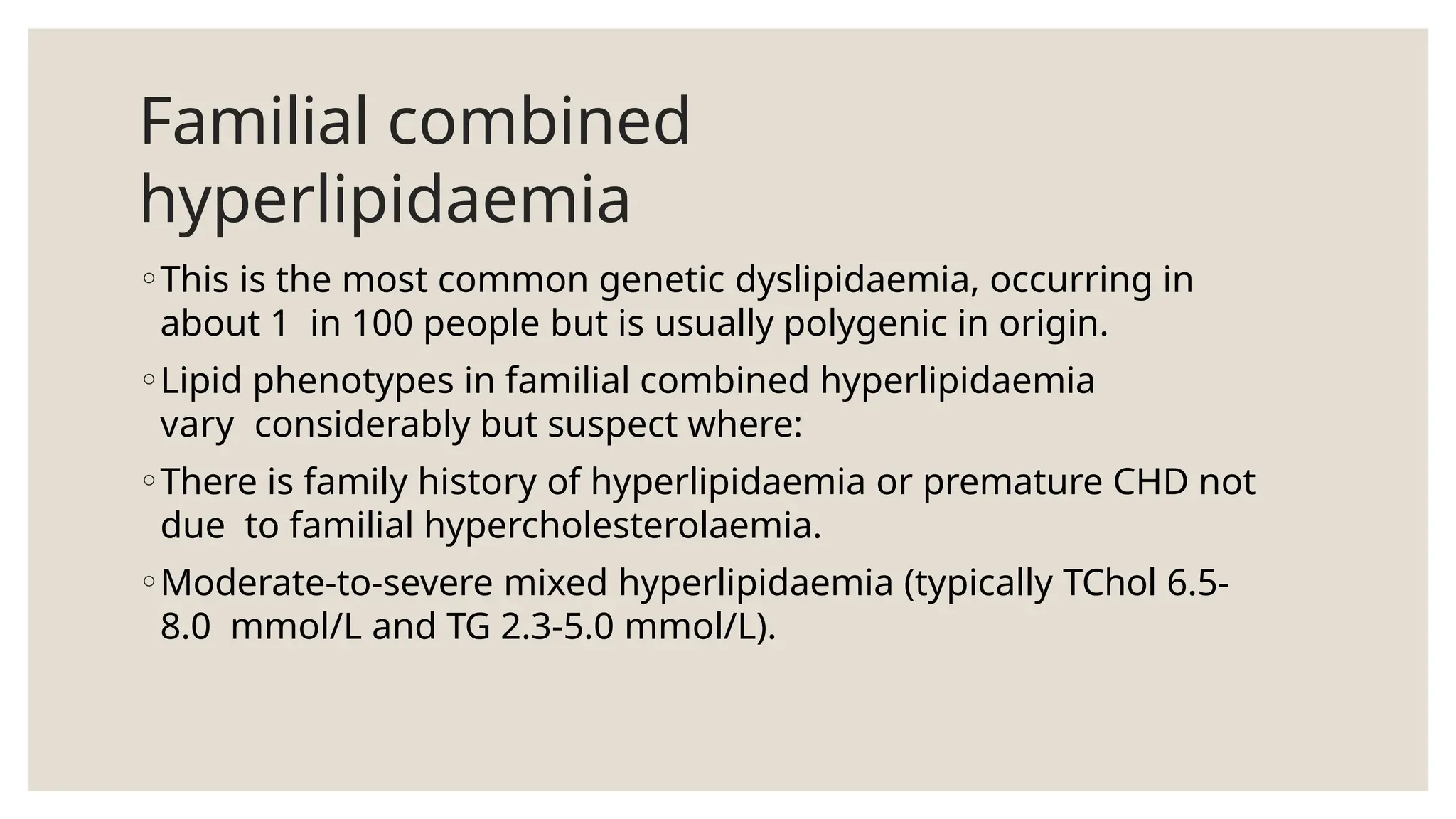 Familial combined
hyperlipidaemia
◦This is the most common genetic dyslipidaemia, occurring in
about 1 in 100 people but is usually polygenic in origin.
◦Lipid phenotypes in familial combined hyperlipidaemia
vary considerably but suspect where:
◦There is family history of hyperlipidaemia or premature CHD not
due to familial hypercholesterolaemia.
◦Moderate-to-severe mixed hyperlipidaemia (typically TChol 6.5-
8.0 mmol/L and TG 2.3-5.0 mmol/L).
 
