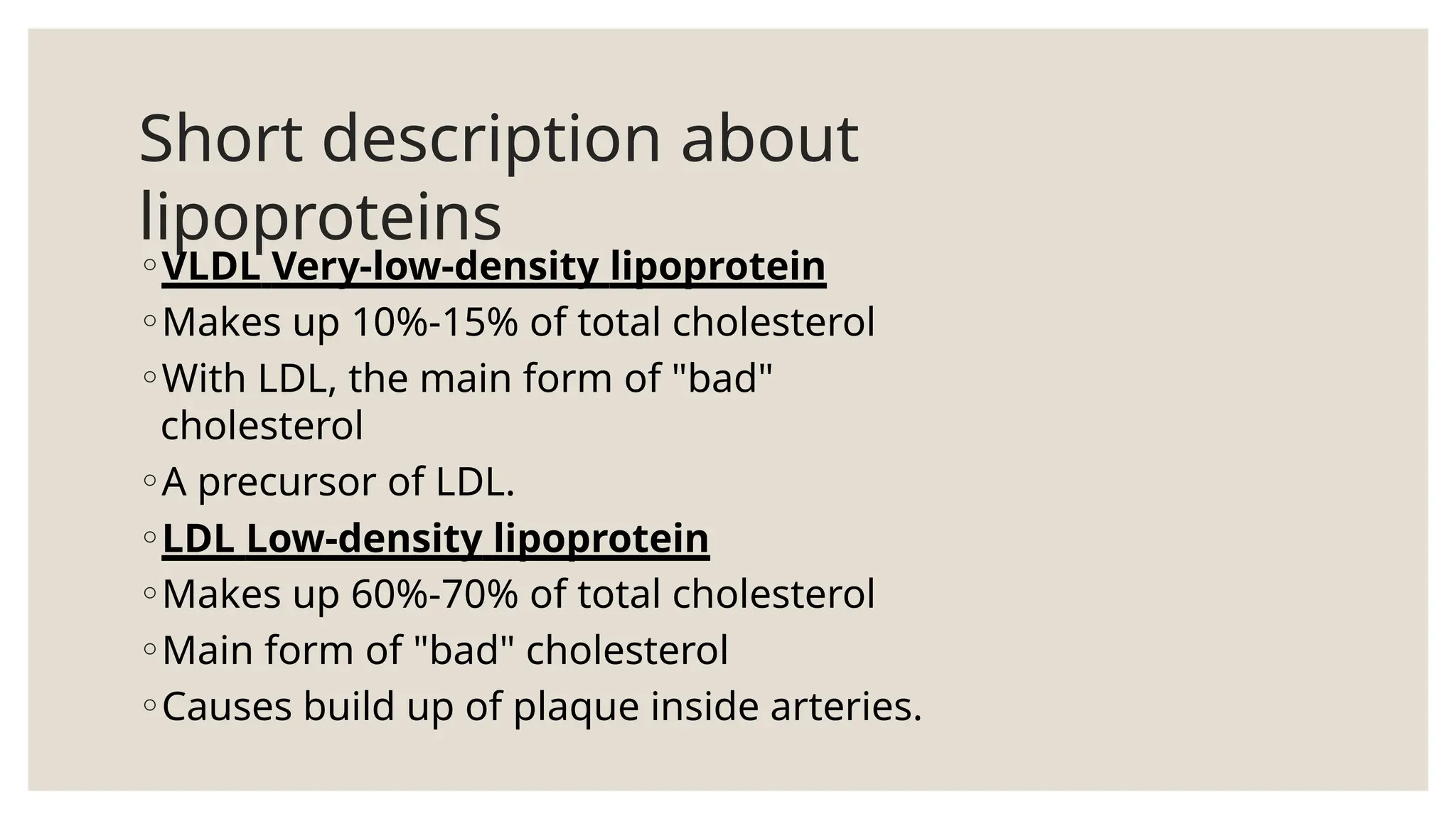 Short description about
lipoproteins
◦VLDL Very-low-density lipoprotein
◦Makes up 10%-15% of total cholesterol
◦With LDL, the main form of "bad"
cholesterol
◦A precursor of LDL.
◦LDL Low-density lipoprotein
◦Makes up 60%-70% of total cholesterol
◦Main form of "bad" cholesterol
◦Causes build up of plaque inside arteries.
 