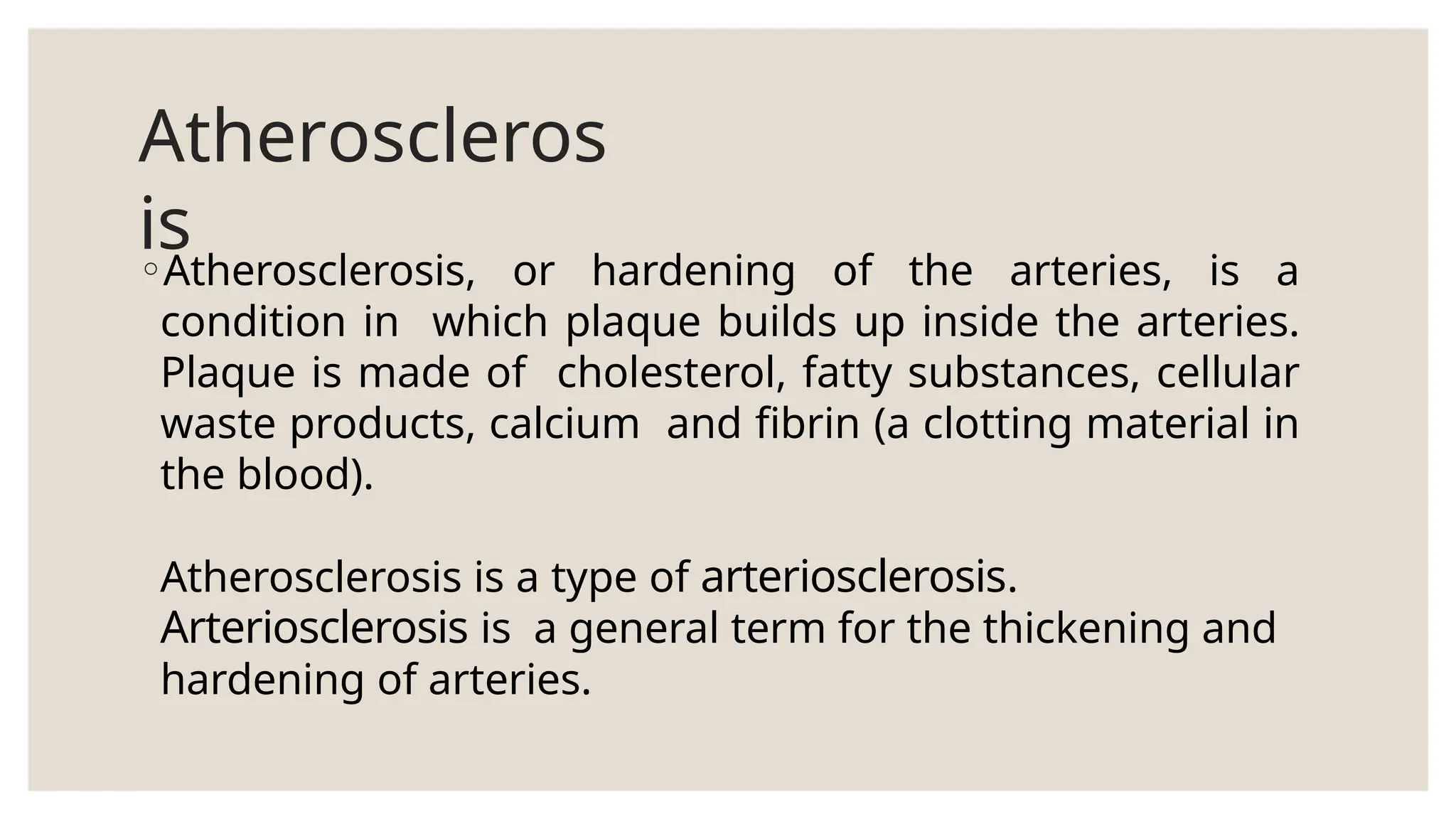 Atheroscleros
is
◦Atherosclerosis, or hardening of the arteries, is a
condition in which plaque builds up inside the arteries.
Plaque is made of cholesterol, fatty substances, cellular
waste products, calcium and fibrin (a clotting material in
the blood).
Atherosclerosis is a type of arteriosclerosis.
Arteriosclerosis is a general term for the thickening and
hardening of arteries.
 