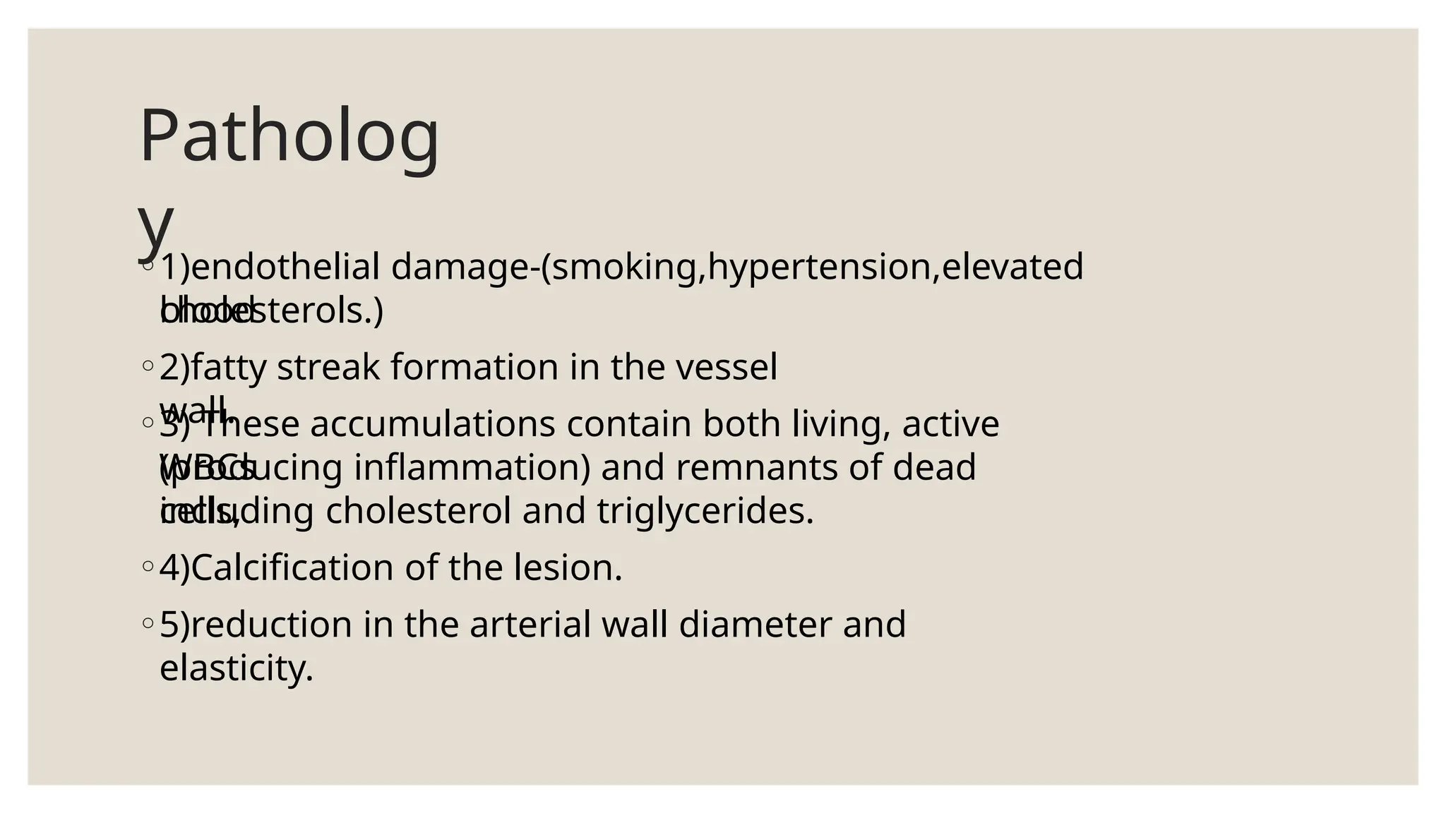 Patholog
y
◦1)endothelial damage-(smoking,hypertension,elevated
blood
cholesterols.)
◦2)fatty streak formation in the vessel
wall.
◦3) These accumulations contain both living, active
WBCs
(producing inflammation) and remnants of dead
cells,
including cholesterol and triglycerides.
◦4)Calcification of the lesion.
◦5)reduction in the arterial wall diameter and
elasticity.
 