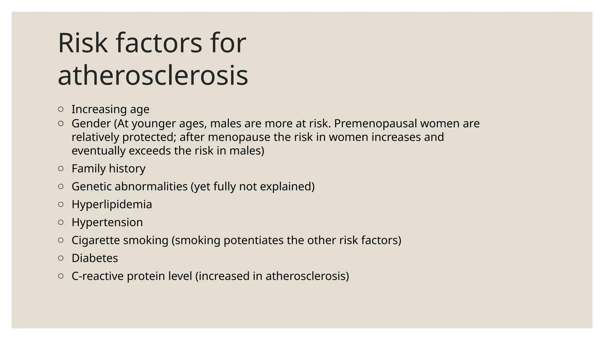 Risk factors for
atherosclerosis
o Increasing age
o Gender (At younger ages, males are more at risk. Premenopausal women are
relatively protected; after menopause the risk in women increases and
eventually exceeds the risk in males)
o Family history
o Genetic abnormalities (yet fully not explained)
o Hyperlipidemia
o Hypertension
o Cigarette smoking (smoking potentiates the other risk factors)
o Diabetes
o C-reactive protein level (increased in atherosclerosis)
 