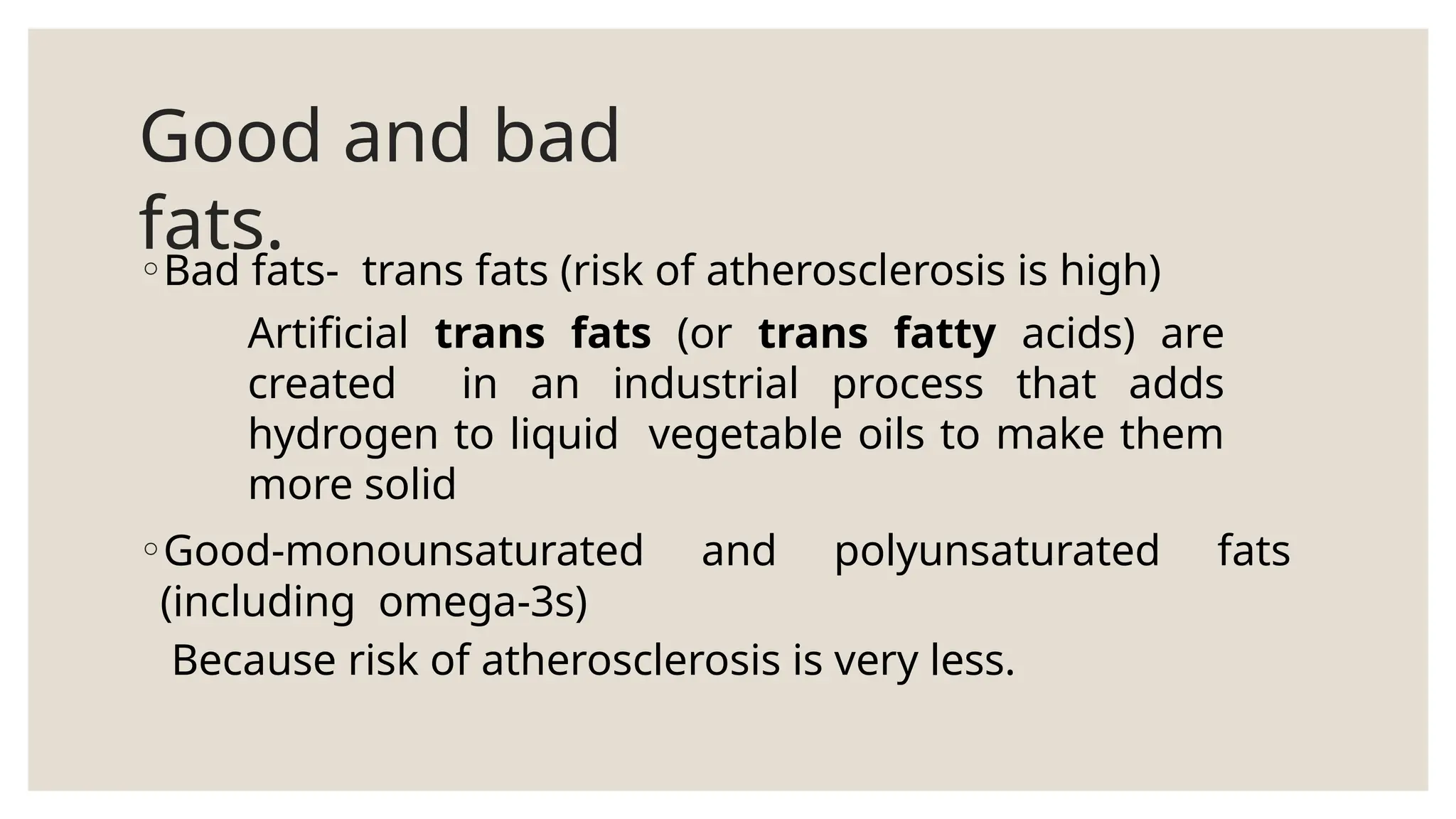 Good and bad
fats.
◦Bad fats- trans fats (risk of atherosclerosis is high)
Artificial trans fats (or trans fatty acids) are
created in an industrial process that adds
hydrogen to liquid vegetable oils to make them
more solid
◦Good-monounsaturated and polyunsaturated fats
(including omega-3s)
Because risk of atherosclerosis is very less.
 