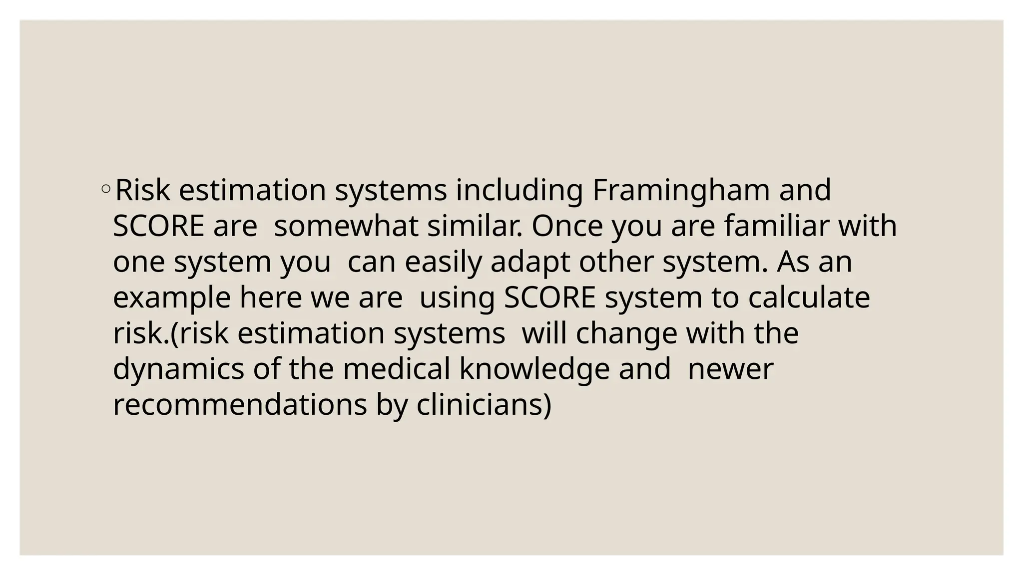 ◦Risk estimation systems including Framingham and
SCORE are somewhat similar. Once you are familiar with
one system you can easily adapt other system. As an
example here we are using SCORE system to calculate
risk.(risk estimation systems will change with the
dynamics of the medical knowledge and newer
recommendations by clinicians)
 