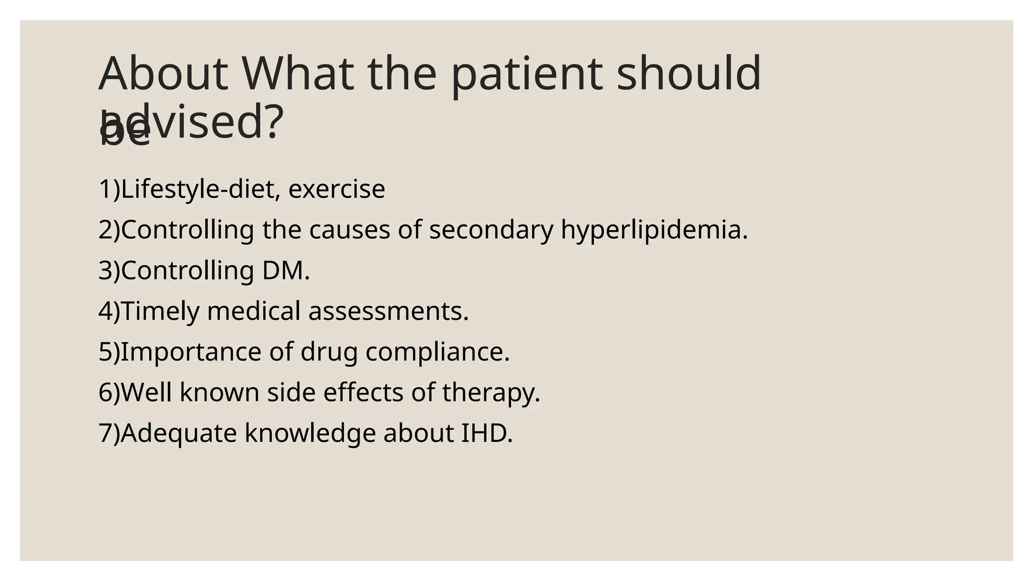 About What the patient should
be
advised?
1)Lifestyle-diet, exercise
2)Controlling the causes of secondary hyperlipidemia.
3)Controlling DM.
4)Timely medical assessments.
5)Importance of drug compliance.
6)Well known side effects of therapy.
7)Adequate knowledge about IHD.
 