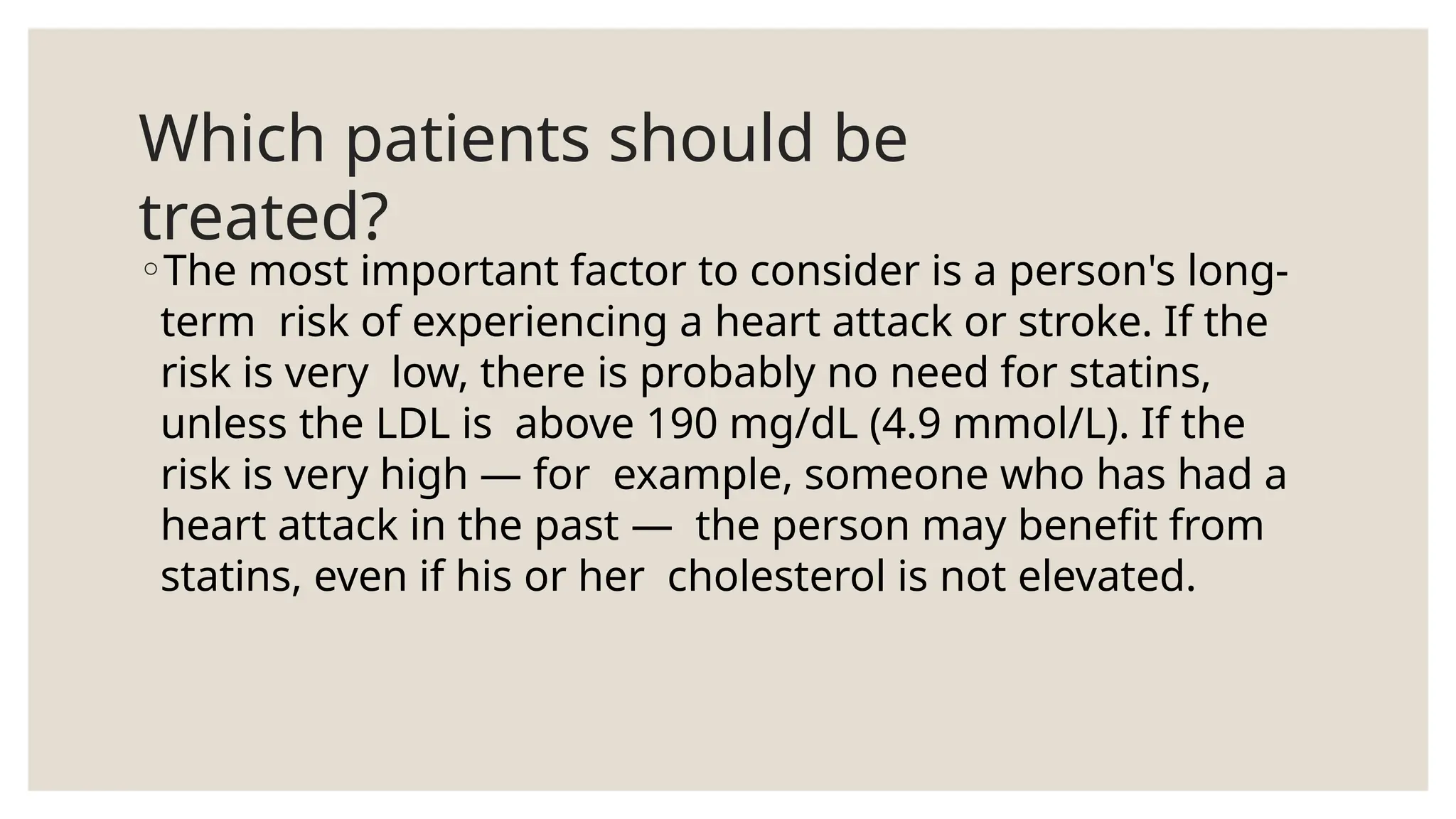 Which patients should be
treated?
◦The most important factor to consider is a person's long-
term risk of experiencing a heart attack or stroke. If the
risk is very low, there is probably no need for statins,
unless the LDL is above 190 mg/dL (4.9 mmol/L). If the
risk is very high — for example, someone who has had a
heart attack in the past — the person may benefit from
statins, even if his or her cholesterol is not elevated.
 